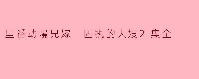《深陷固执的大嫂2之中——里番动漫兄嫁》